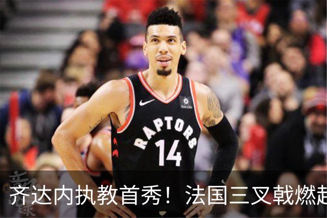 齐达内执教首秀！法国三叉戟燃起挑战之火